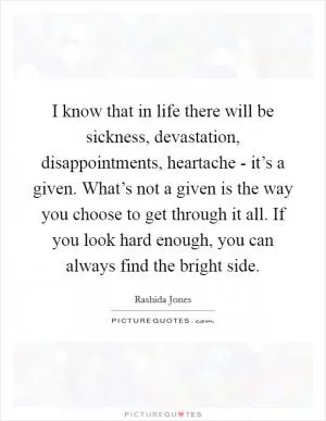 I know that in life there will be sickness, devastation, disappointments, heartache - it’s a given. What’s not a given is the way you choose to get through it all. If you look hard enough, you can always find the bright side Picture Quote #1