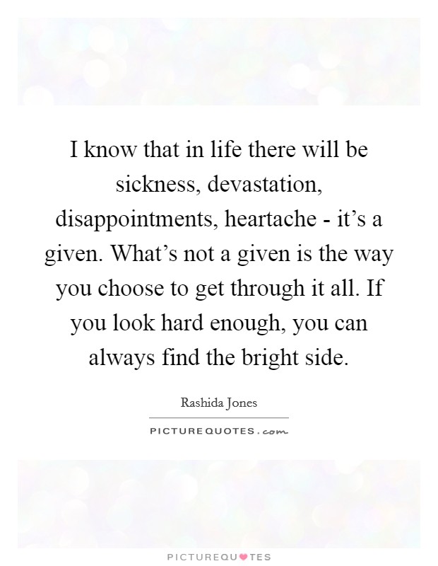 I know that in life there will be sickness, devastation, disappointments, heartache - it's a given. What's not a given is the way you choose to get through it all. If you look hard enough, you can always find the bright side Picture Quote #1