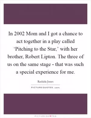 In 2002 Mom and I got a chance to act together in a play called ‘Pitching to the Star,’ with her brother, Robert Lipton. The three of us on the same stage - that was such a special experience for me Picture Quote #1