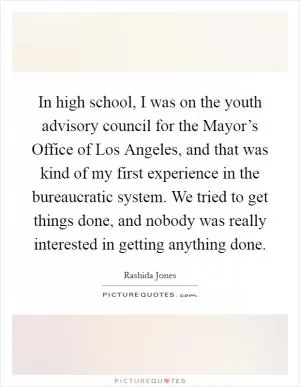 In high school, I was on the youth advisory council for the Mayor’s Office of Los Angeles, and that was kind of my first experience in the bureaucratic system. We tried to get things done, and nobody was really interested in getting anything done Picture Quote #1