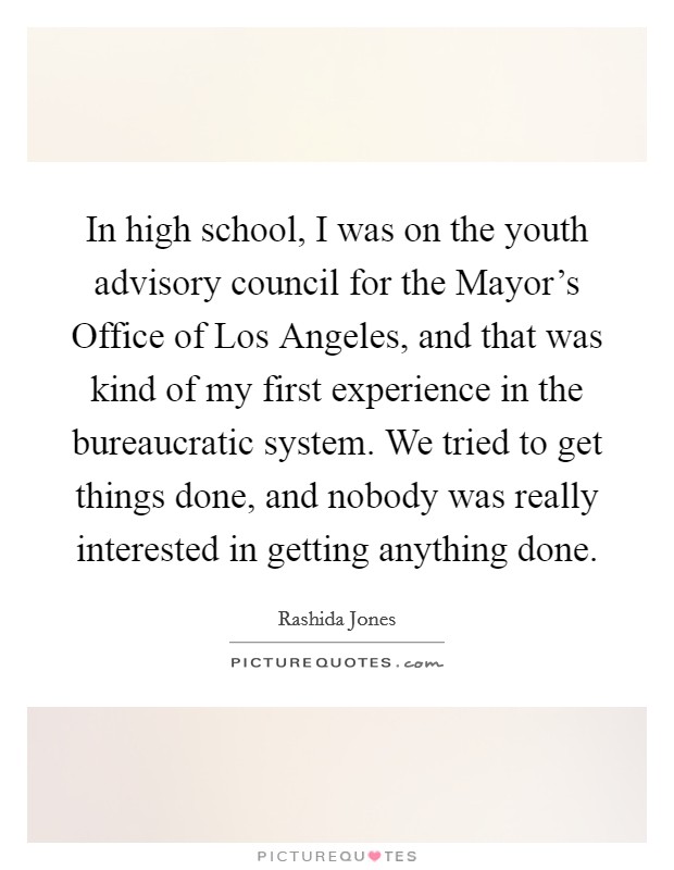 In high school, I was on the youth advisory council for the Mayor's Office of Los Angeles, and that was kind of my first experience in the bureaucratic system. We tried to get things done, and nobody was really interested in getting anything done Picture Quote #1