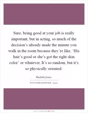 Sure, being good at your job is really important, but in acting, so much of the decision’s already made the minute you walk in the room because they’re like, ‘His hair’s good or she’s got the right skin color’ or whatever. It’s so random, but it’s so physically oriented Picture Quote #1