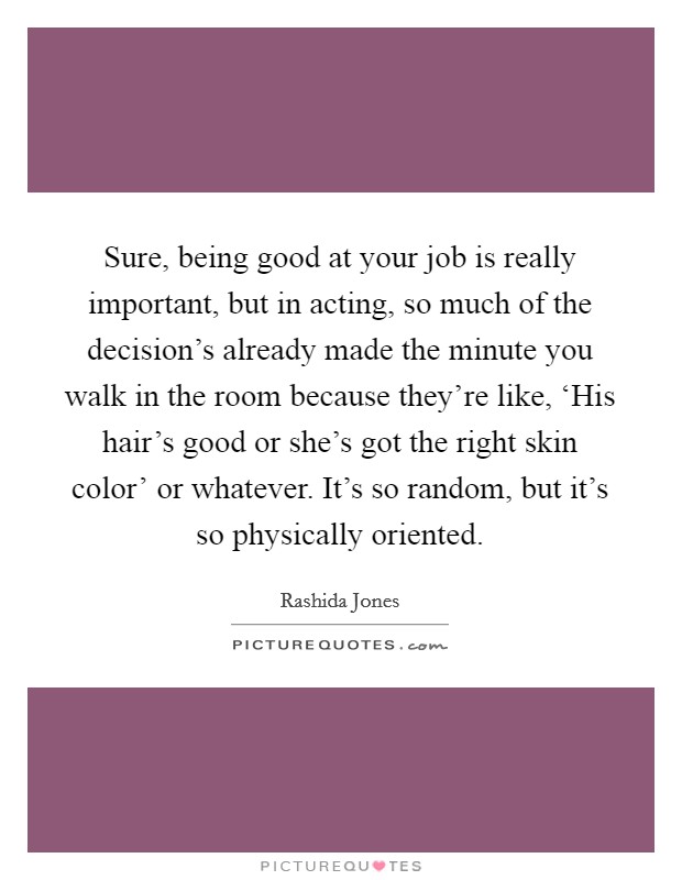 Sure, being good at your job is really important, but in acting, so much of the decision's already made the minute you walk in the room because they're like, ‘His hair's good or she's got the right skin color' or whatever. It's so random, but it's so physically oriented Picture Quote #1