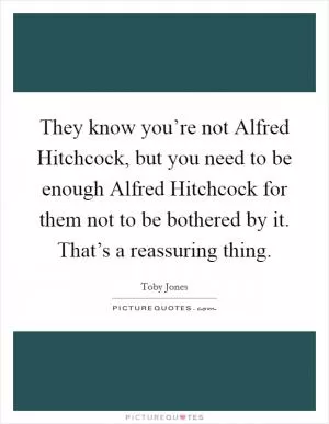 They know you’re not Alfred Hitchcock, but you need to be enough Alfred Hitchcock for them not to be bothered by it. That’s a reassuring thing Picture Quote #1