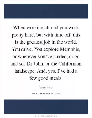 When working abroad you work pretty hard, but with time off, this is the greatest job in the world. You drive. You explore Memphis, or wherever you’ve landed, or go and see Dr John, or the Californian landscape. And, yes, I’ve had a few good meals Picture Quote #1