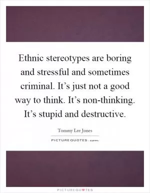 Ethnic stereotypes are boring and stressful and sometimes criminal. It’s just not a good way to think. It’s non-thinking. It’s stupid and destructive Picture Quote #1