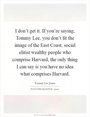 I don’t get it. If you’re saying, Tommy Lee, you don’t fit the image of the East Coast, social elitist wealthy people who comprise Harvard, the only thing I can say is you have no idea what comprises Harvard Picture Quote #1