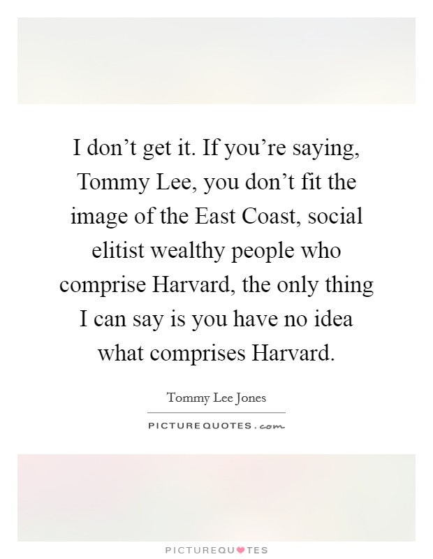 I don't get it. If you're saying, Tommy Lee, you don't fit the image of the East Coast, social elitist wealthy people who comprise Harvard, the only thing I can say is you have no idea what comprises Harvard Picture Quote #1