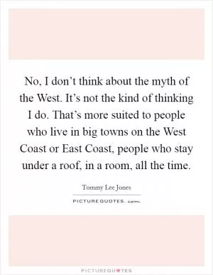 No, I don’t think about the myth of the West. It’s not the kind of thinking I do. That’s more suited to people who live in big towns on the West Coast or East Coast, people who stay under a roof, in a room, all the time Picture Quote #1