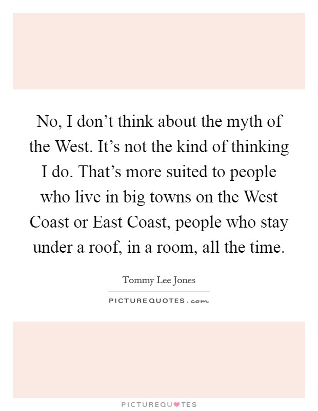 No, I don't think about the myth of the West. It's not the kind of thinking I do. That's more suited to people who live in big towns on the West Coast or East Coast, people who stay under a roof, in a room, all the time Picture Quote #1
