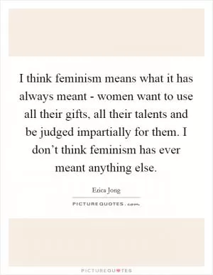 I think feminism means what it has always meant - women want to use all their gifts, all their talents and be judged impartially for them. I don’t think feminism has ever meant anything else Picture Quote #1