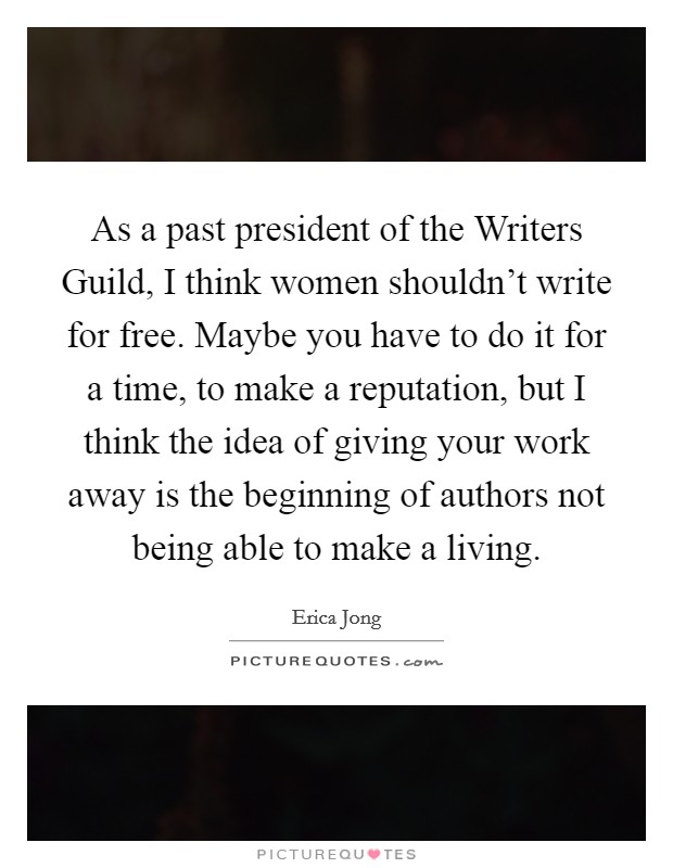 As a past president of the Writers Guild, I think women shouldn't write for free. Maybe you have to do it for a time, to make a reputation, but I think the idea of giving your work away is the beginning of authors not being able to make a living Picture Quote #1