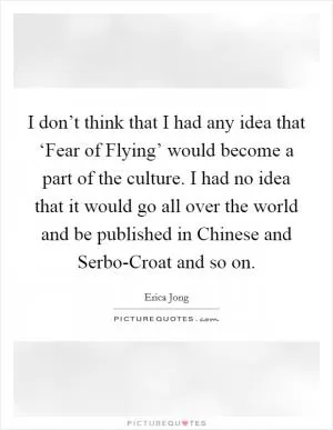 I don’t think that I had any idea that ‘Fear of Flying’ would become a part of the culture. I had no idea that it would go all over the world and be published in Chinese and Serbo-Croat and so on Picture Quote #1