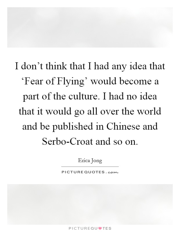I don't think that I had any idea that ‘Fear of Flying' would become a part of the culture. I had no idea that it would go all over the world and be published in Chinese and Serbo-Croat and so on Picture Quote #1