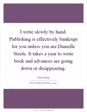 I write slowly by hand. Publishing is effectively bankrupt for you unless you are Danielle Steele. It takes a year to write book and advances are going down or disappearing Picture Quote #1
