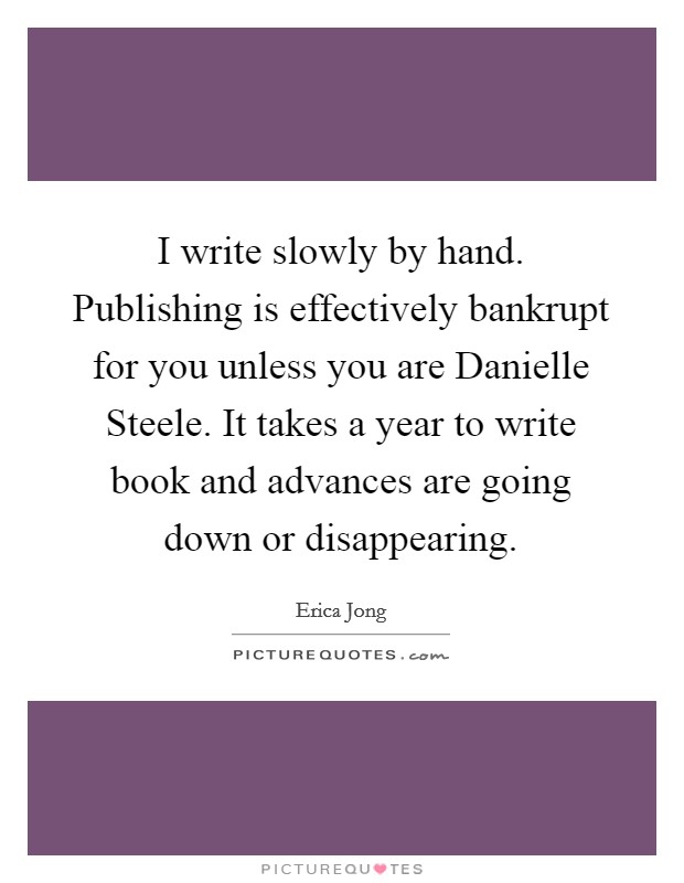 I write slowly by hand. Publishing is effectively bankrupt for you unless you are Danielle Steele. It takes a year to write book and advances are going down or disappearing Picture Quote #1