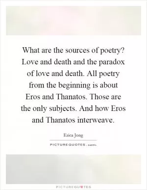 What are the sources of poetry? Love and death and the paradox of love and death. All poetry from the beginning is about Eros and Thanatos. Those are the only subjects. And how Eros and Thanatos interweave Picture Quote #1