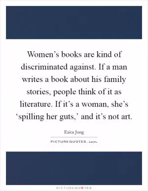 Women’s books are kind of discriminated against. If a man writes a book about his family stories, people think of it as literature. If it’s a woman, she’s ‘spilling her guts,’ and it’s not art Picture Quote #1