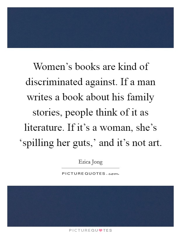 Women's books are kind of discriminated against. If a man writes a book about his family stories, people think of it as literature. If it's a woman, she's ‘spilling her guts,' and it's not art Picture Quote #1