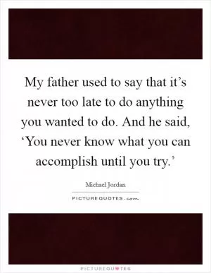 My father used to say that it’s never too late to do anything you wanted to do. And he said, ‘You never know what you can accomplish until you try.’ Picture Quote #1