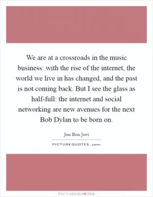 We are at a crossroads in the music business: with the rise of the internet, the world we live in has changed, and the past is not coming back. But I see the glass as half-full: the internet and social networking are new avenues for the next Bob Dylan to be born on Picture Quote #1