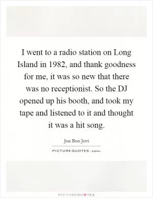 I went to a radio station on Long Island in 1982, and thank goodness for me, it was so new that there was no receptionist. So the DJ opened up his booth, and took my tape and listened to it and thought it was a hit song Picture Quote #1