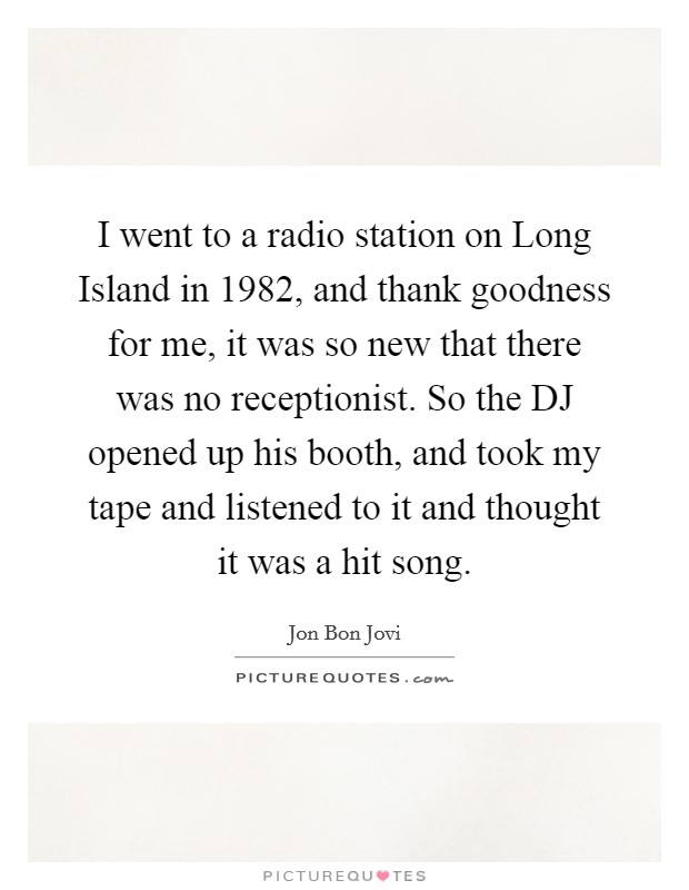I went to a radio station on Long Island in 1982, and thank goodness for me, it was so new that there was no receptionist. So the DJ opened up his booth, and took my tape and listened to it and thought it was a hit song Picture Quote #1
