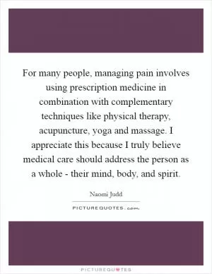 For many people, managing pain involves using prescription medicine in combination with complementary techniques like physical therapy, acupuncture, yoga and massage. I appreciate this because I truly believe medical care should address the person as a whole - their mind, body, and spirit Picture Quote #1