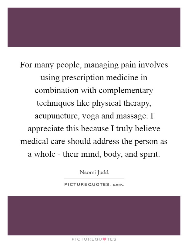 For many people, managing pain involves using prescription medicine in combination with complementary techniques like physical therapy, acupuncture, yoga and massage. I appreciate this because I truly believe medical care should address the person as a whole - their mind, body, and spirit Picture Quote #1