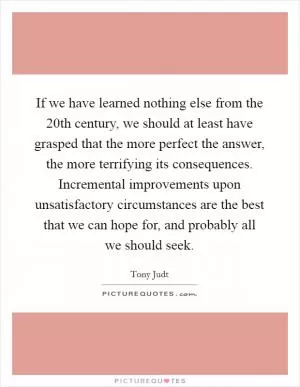 If we have learned nothing else from the 20th century, we should at least have grasped that the more perfect the answer, the more terrifying its consequences. Incremental improvements upon unsatisfactory circumstances are the best that we can hope for, and probably all we should seek Picture Quote #1