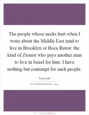 The people whose necks hurt when I write about the Middle East tend to live in Brooklyn or Boca Raton: the kind of Zionist who pays another man to live in Israel for him. I have nothing but contempt for such people Picture Quote #1
