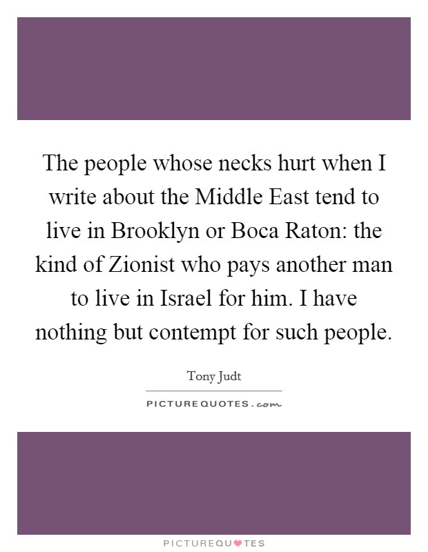 The people whose necks hurt when I write about the Middle East tend to live in Brooklyn or Boca Raton: the kind of Zionist who pays another man to live in Israel for him. I have nothing but contempt for such people Picture Quote #1