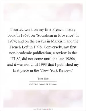 I started work on my first French history book in 1969; on ‘Socialism in Provence’ in 1974; and on the essays in Marxism and the French Left in 1978. Conversely, my first non-academic publication, a review in the ‘TLS’, did not come until the late 1980s, and it was not until 1993 that I published my first piece in the ‘New York Review.’ Picture Quote #1