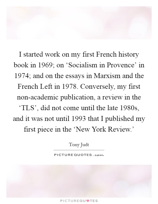 I started work on my first French history book in 1969; on ‘Socialism in Provence' in 1974; and on the essays in Marxism and the French Left in 1978. Conversely, my first non-academic publication, a review in the ‘TLS', did not come until the late 1980s, and it was not until 1993 that I published my first piece in the ‘New York Review.' Picture Quote #1