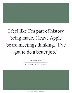 I feel like I’m part of history being made. I leave Apple board meetings thinking, ‘I’ve got to do a better job.’ Picture Quote #1