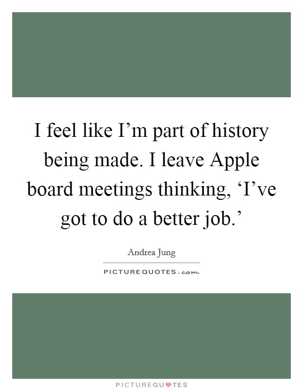 I feel like I'm part of history being made. I leave Apple board meetings thinking, ‘I've got to do a better job.' Picture Quote #1