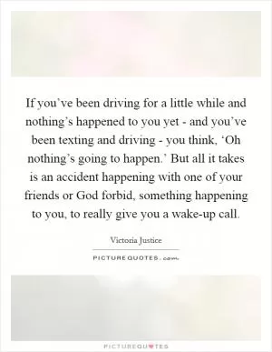 If you’ve been driving for a little while and nothing’s happened to you yet - and you’ve been texting and driving - you think, ‘Oh nothing’s going to happen.’ But all it takes is an accident happening with one of your friends or God forbid, something happening to you, to really give you a wake-up call Picture Quote #1