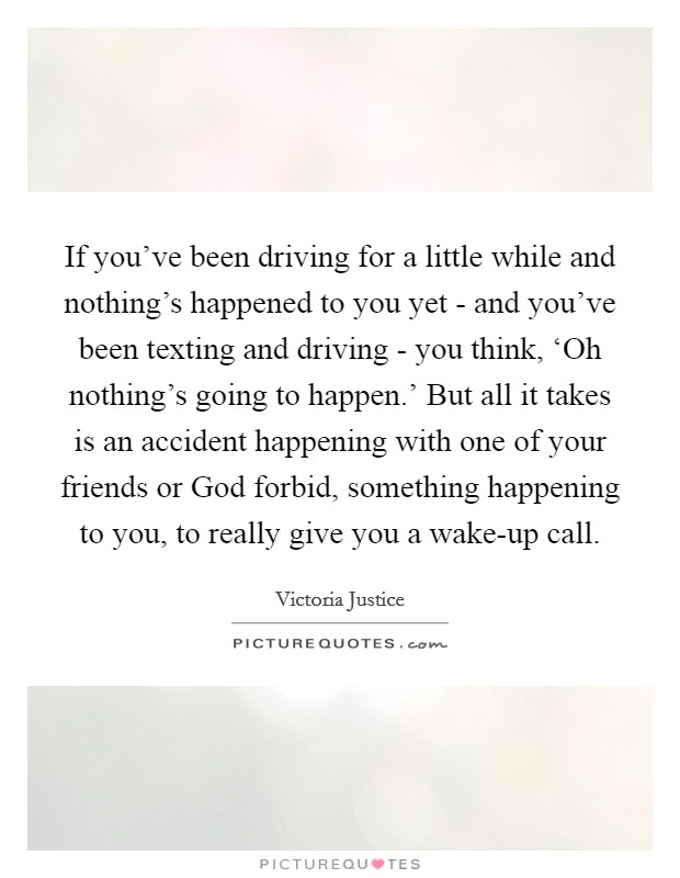 If you've been driving for a little while and nothing's happened to you yet - and you've been texting and driving - you think, ‘Oh nothing's going to happen.' But all it takes is an accident happening with one of your friends or God forbid, something happening to you, to really give you a wake-up call Picture Quote #1