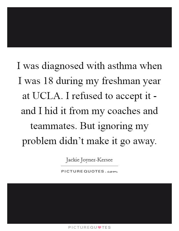 I was diagnosed with asthma when I was 18 during my freshman year at UCLA. I refused to accept it - and I hid it from my coaches and teammates. But ignoring my problem didn't make it go away Picture Quote #1