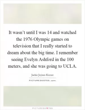 It wasn’t until I was 14 and watched the 1976 Olympic games on television that I really started to dream about the big time. I remember seeing Evelyn Ashford in the 100 meters, and she was going to UCLA Picture Quote #1