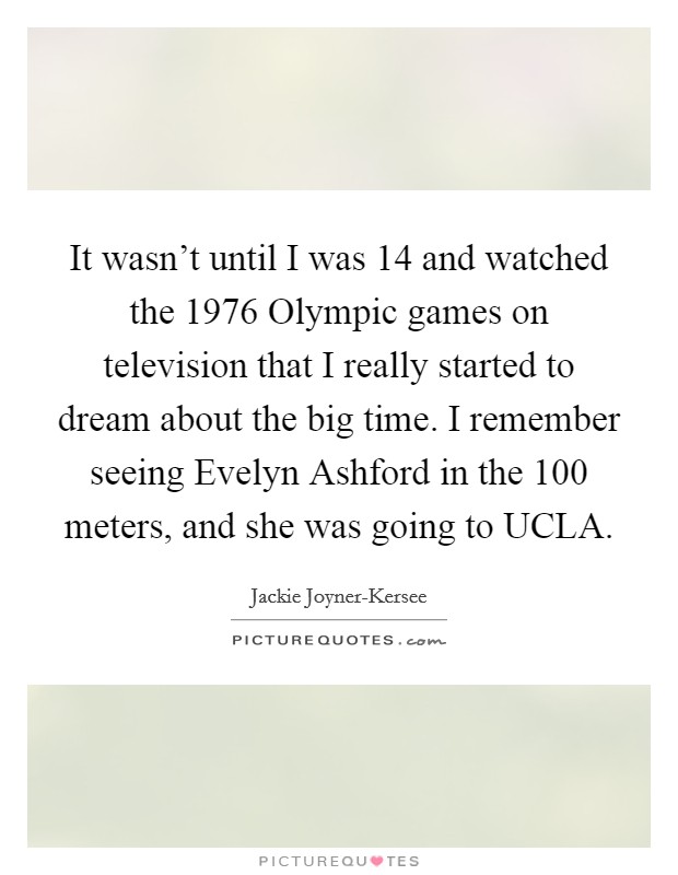 It wasn't until I was 14 and watched the 1976 Olympic games on television that I really started to dream about the big time. I remember seeing Evelyn Ashford in the 100 meters, and she was going to UCLA Picture Quote #1