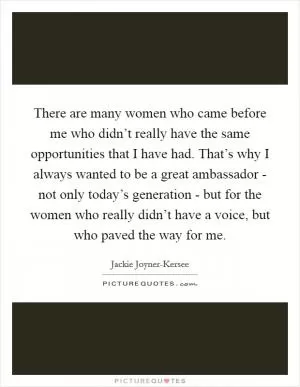There are many women who came before me who didn’t really have the same opportunities that I have had. That’s why I always wanted to be a great ambassador - not only today’s generation - but for the women who really didn’t have a voice, but who paved the way for me Picture Quote #1