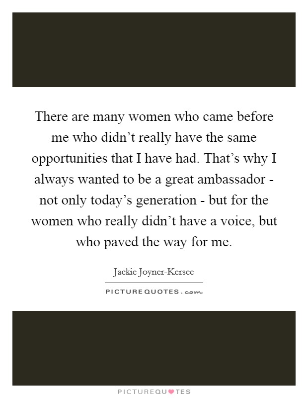 There are many women who came before me who didn't really have the same opportunities that I have had. That's why I always wanted to be a great ambassador - not only today's generation - but for the women who really didn't have a voice, but who paved the way for me Picture Quote #1