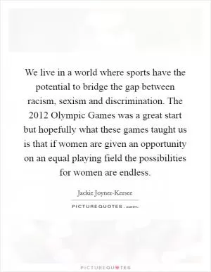 We live in a world where sports have the potential to bridge the gap between racism, sexism and discrimination. The 2012 Olympic Games was a great start but hopefully what these games taught us is that if women are given an opportunity on an equal playing field the possibilities for women are endless Picture Quote #1