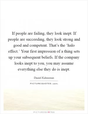 If people are failing, they look inept. If people are succeeding, they look strong and good and competent. That’s the ‘halo effect.’ Your first impression of a thing sets up your subsequent beliefs. If the company looks inept to you, you may assume everything else they do is inept Picture Quote #1