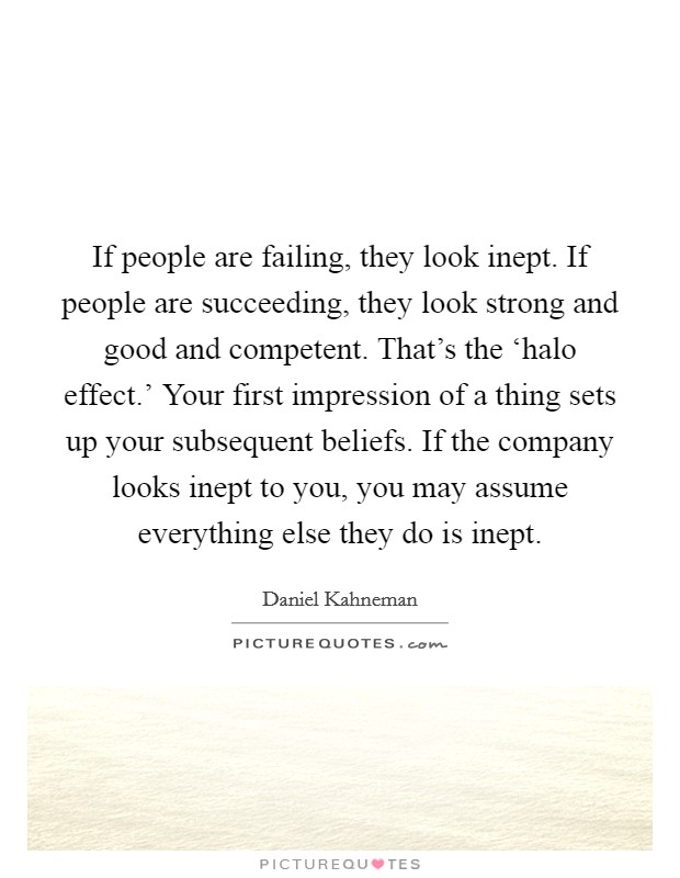 If people are failing, they look inept. If people are succeeding, they look strong and good and competent. That's the ‘halo effect.' Your first impression of a thing sets up your subsequent beliefs. If the company looks inept to you, you may assume everything else they do is inept Picture Quote #1