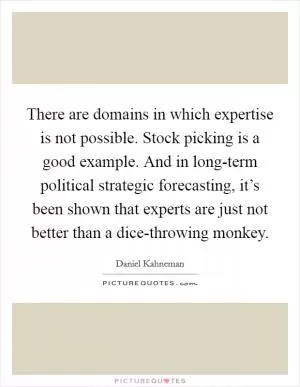 There are domains in which expertise is not possible. Stock picking is a good example. And in long-term political strategic forecasting, it’s been shown that experts are just not better than a dice-throwing monkey Picture Quote #1