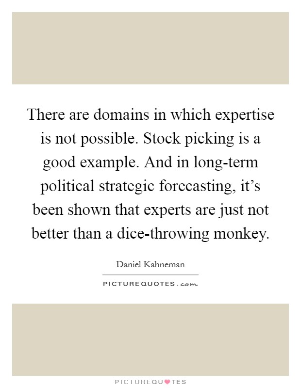 There are domains in which expertise is not possible. Stock picking is a good example. And in long-term political strategic forecasting, it's been shown that experts are just not better than a dice-throwing monkey Picture Quote #1