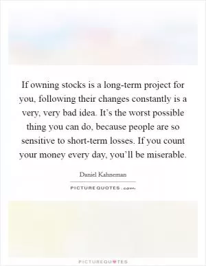 If owning stocks is a long-term project for you, following their changes constantly is a very, very bad idea. It’s the worst possible thing you can do, because people are so sensitive to short-term losses. If you count your money every day, you’ll be miserable Picture Quote #1