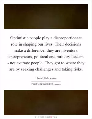 Optimistic people play a disproportionate role in shaping our lives. Their decisions make a difference; they are inventors, entrepreneurs, political and military leaders - not average people. They got to where they are by seeking challenges and taking risks Picture Quote #1
